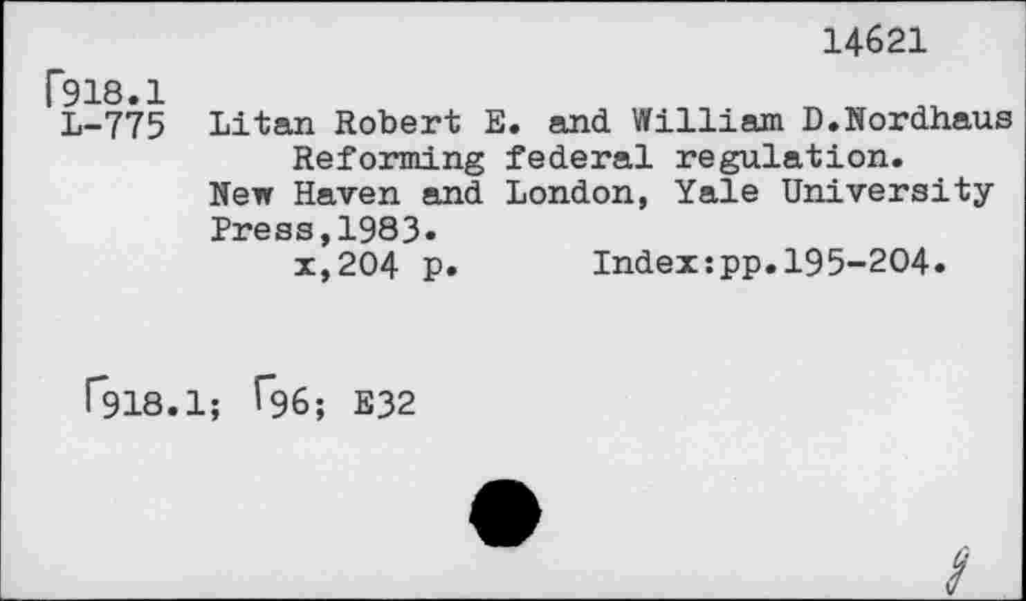 ﻿14621
C918.1 L-775	Litan Robert E. and William D.Nordhaus Reforming federal regulation. New Haven and London, Yale University "p-y^p qq 1 Qft - x*204 p.	Index:pp.195-204.
1*918.1; ^96; E32